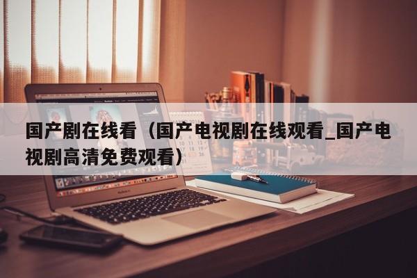 国产剧在线看(国产电视剧在线观看_国产电视剧高清免费观看)