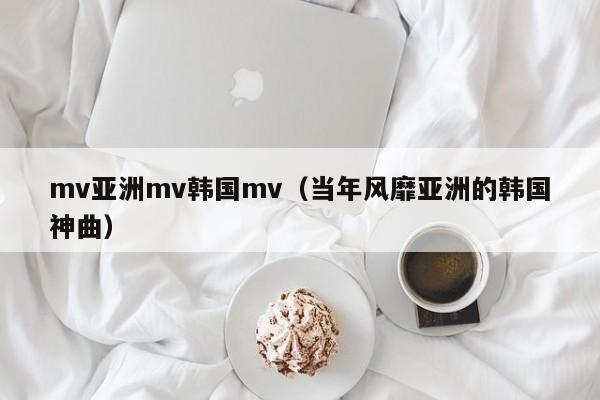mv亚洲mv韩国mv(当年风靡亚洲的韩国神曲)
