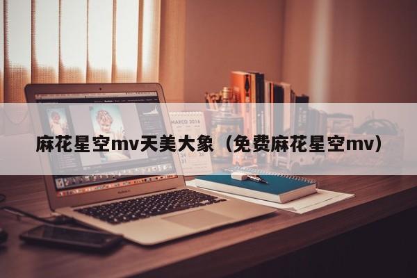 麻花星空mv天美大象(免费麻花星空mv)