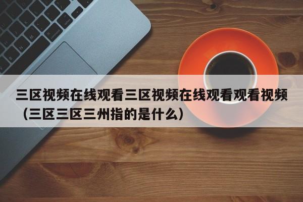 三区视频在线观看三区视频在线观看观看视频(三区三区三州指的是什么)