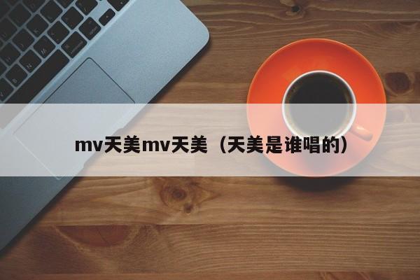 mv天美mv天美(天美是谁唱的)