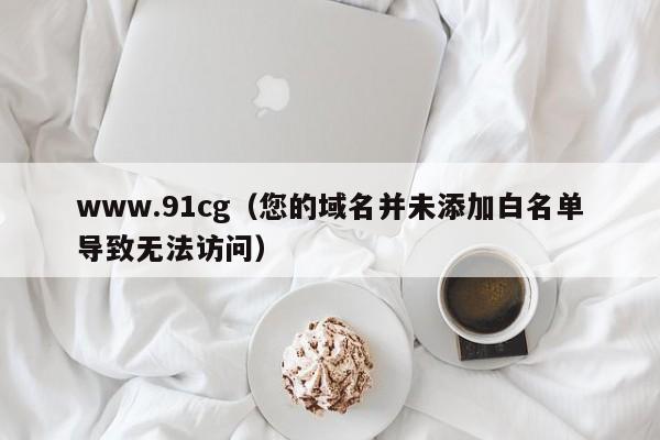 www.91cg(您的域名并未添加白名单导致无法访问)