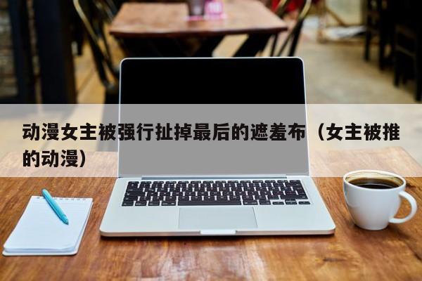 动漫女主被强行扯掉最后的遮羞布(女主被推的动漫)