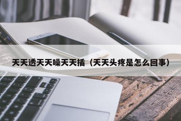 天天透天天噪天天插(天天头疼是怎么回事)